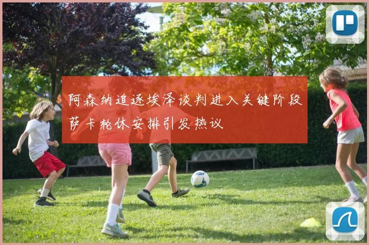阿森纳追逐埃泽谈判进入关键阶段萨卡轮休安排引发热议