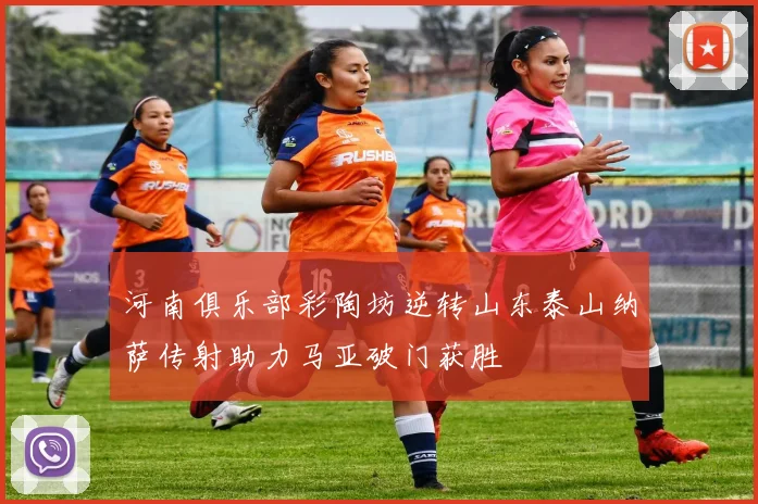 河南俱乐部彩陶坊逆转山东泰山纳萨传射助力马亚破门获胜