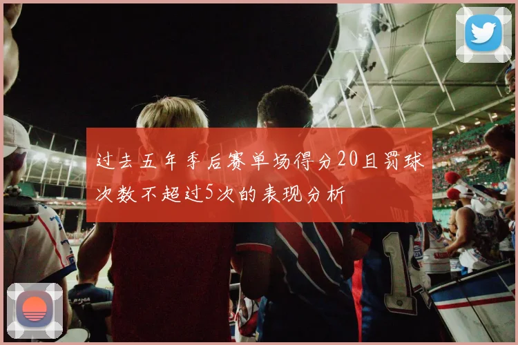 过去五年季后赛单场得分20且罚球次数不超过5次的表现分析