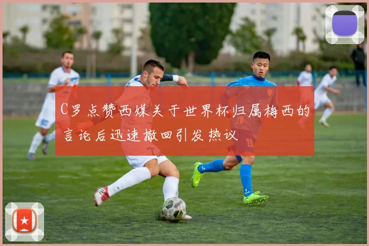 C罗点赞西媒关于世界杯归属梅西的言论后迅速撤回引发热议